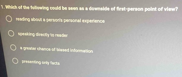 Which of the following could be seen as a downside of first-person point of view?
reading about a person's personal experience
speaking directly to reader
a greater chance of biased information
presenting only facts