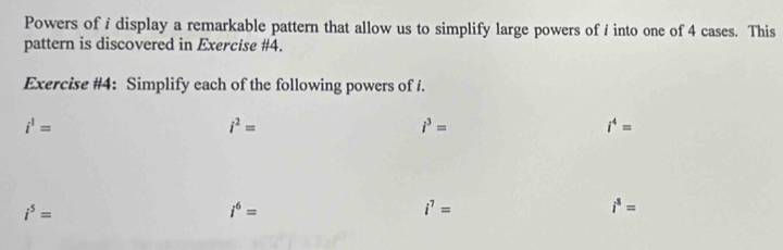 Powers of i display a remarkable pattern that allow us to simplify large powers of / into one of 4 cases. This 
pattern is discovered in Exercise #4. 
Exercise #4: Simplify each of the following powers of i.
i^1=
i^2=
i^3=
i^4=
i^5=
i^6=
i^7=
i^8=