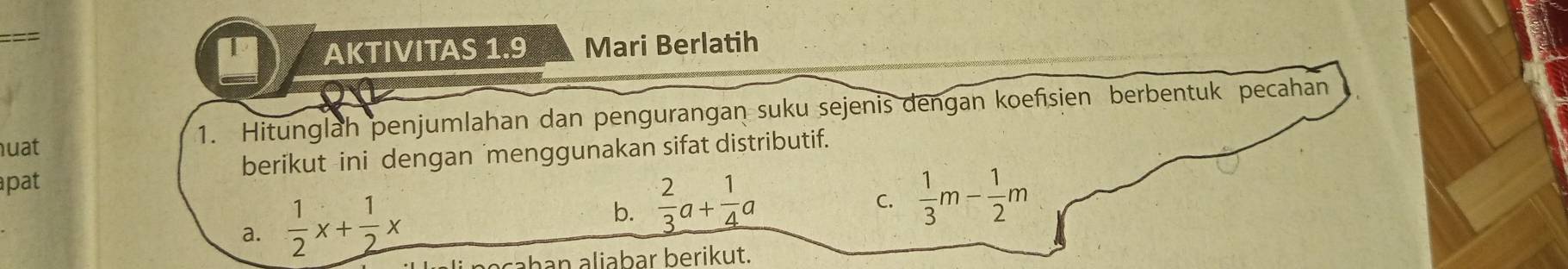 AKTIVITAS 1.9 Mari Berlatih 
huat 1. Hitunglah penjumlahan dan pengurangan suku sejenis dengan koefsien berbentuk pecahan 
apat berikut ini dengan menggunakan sifat distributif. 
a.  1/2 x+ 1/2 x
b.  2/3 a+ 1/4 a
C.  1/3 m- 1/2 m
ahan aliabar berikut.