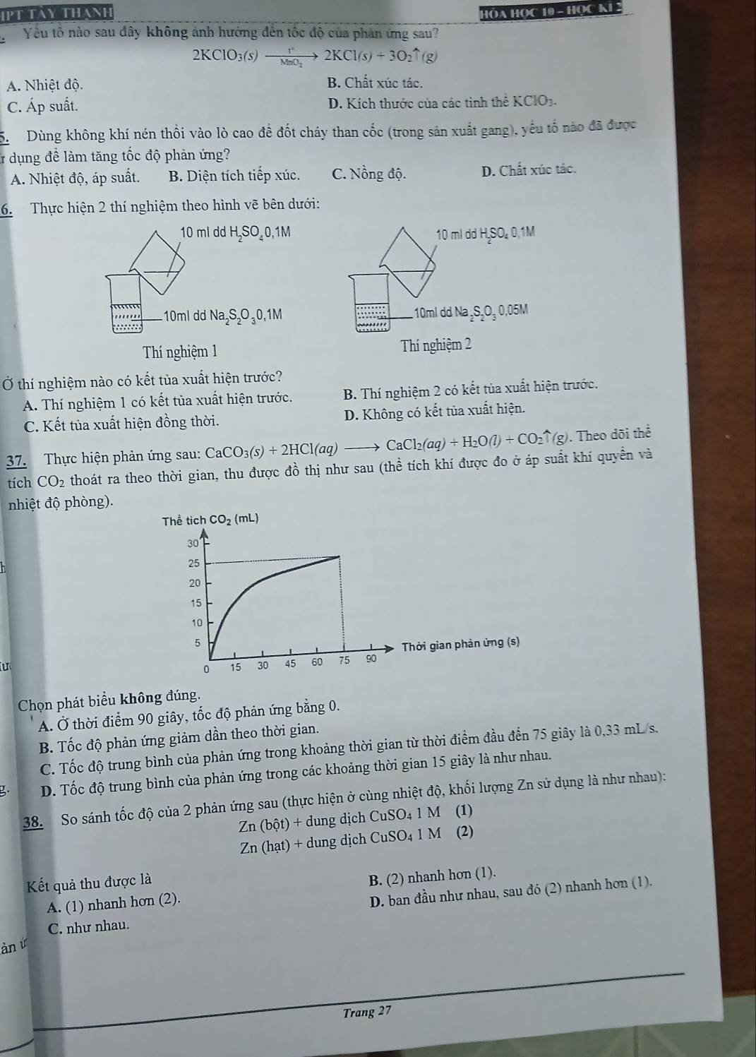 Tày thanh
HÓA HỌC 10 - Học KI 2
Yếu tô nào sau đây không ảnh hưởng đến tốc độ của phản ứng sau?
2KClO_3(s)xrightarrow r2KCl(s)+3O_2uparrow (g)
A. Nhiệt độ. B. Chất xúc tác.
C. Áp suất. D. Kích thước của các tinh thể KCIO_3.
S  Dùng không khí nén thổi vào lò cao đề đốt cháy than cốc (trong sản xuất gang), yếu tố nào đã được
& dụng đề làm tăng tốc độ phản ứng?
A. Nhiệt độ, áp suất. B. Diện tích tiếp xúc. C. Nồng độ. D. Chất xúc tác.
6. Thực hiện 2 thí nghiệm theo hình vẽ bên dưới:
10 ml dd H_2SO_40,1M 10 ml dd H₂SO₄ 0,1M
..... 10ml dd 10ml dd Na ₂S₂O₃ 0,05M
::::::: Na_2S_2O_30,1M
Thí nghiệm 1 Thí nghiệm 2
Ở thí nghiệm nào có kết tùa xuất hiện trước?
A. Thí nghiệm 1 có kết tùa xuất hiện trước.  B. Thí nghiệm 2 có kết tủa xuất hiện trước.
C. Kết tủa xuất hiện đồng thời. D. Không có kết tủa xuất hiện.
37. Thực hiện phản ứng sau: CaCO_3(s)+2HCl(aq)to CaCl_2(aq)+H_2O(l)+CO_2uparrow (g). Theo dõi thể
tích CO_2 thoát ra theo thời gian, thu được đồ thị như sau (thể tích khí được đo ở áp suất khí quyền và
nhiệt độ phòng).
u
Chọn phát biểu không đúng.
A. Ở thời điểm 90 giây, tốc độ phản ứng bằng 0.
B. Tốc độ phản ứng giảm dần theo thời gian.
C. Tốc độ trung bình của phản ứng trong khoảng thời gian từ thời điểm đầu đến 75 giây là 0,33 mL/s.
D. Tốc độ trung bình của phản ứng trong các khoảng thời gian 15 giây là như nhau.
38. So sánh tốc độ của 2 phản ứng sau (thực hiện ở cùng nhiệt độ, khối lượng Zn sử dụng là như nhau):
Zn(bhat ot)+ d dung dịch CuSO_41M (1)
Zn(hat)+ dung dịch CuSO_41M (2)
Kết quả thu được là
A. (1) nhanh hơn (2). B. (2) nhanh hon (1).
D. ban đầu như nhau, sau đó (2) nhanh hơn (1).
C. như nhau.
àn ứ
Trang 27