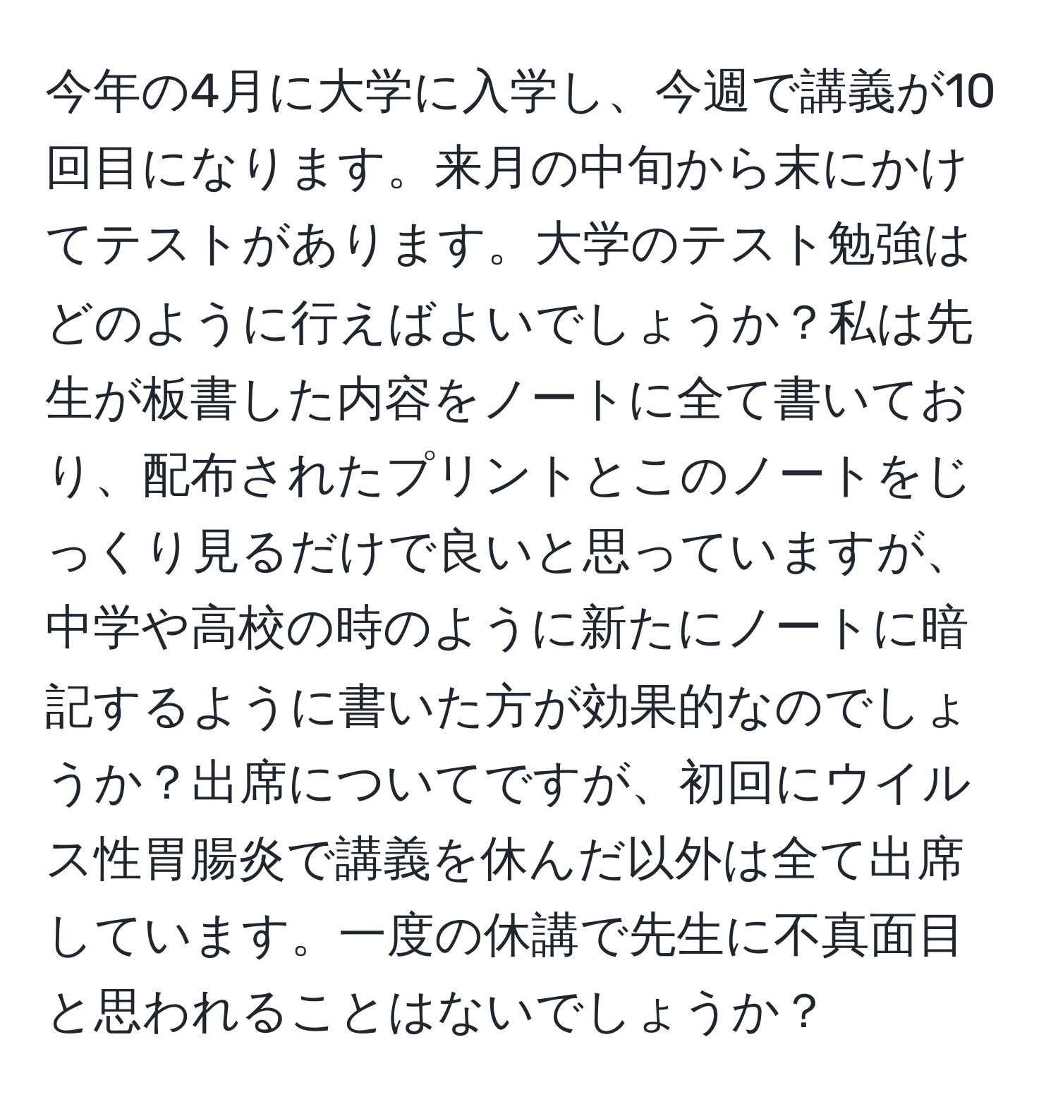 今年の4月に大学に入学し、今週で講義が10回目になります。来月の中旬から末にかけてテストがあります。大学のテスト勉強はどのように行えばよいでしょうか？私は先生が板書した内容をノートに全て書いており、配布されたプリントとこのノートをじっくり見るだけで良いと思っていますが、中学や高校の時のように新たにノートに暗記するように書いた方が効果的なのでしょうか？出席についてですが、初回にウイルス性胃腸炎で講義を休んだ以外は全て出席しています。一度の休講で先生に不真面目と思われることはないでしょうか？