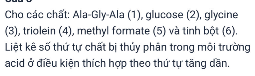 Cho các chất: Ala-Gly-Ala (1), glucose (2), glycine 
(3), triolein (4), methyl formate (5) và tinh bột (6). 
Liệt kê số thứ tự chất bị thủy phân trong môi trường 
acid ở điều kiện thích hợp theo thứ tự tăng dần.