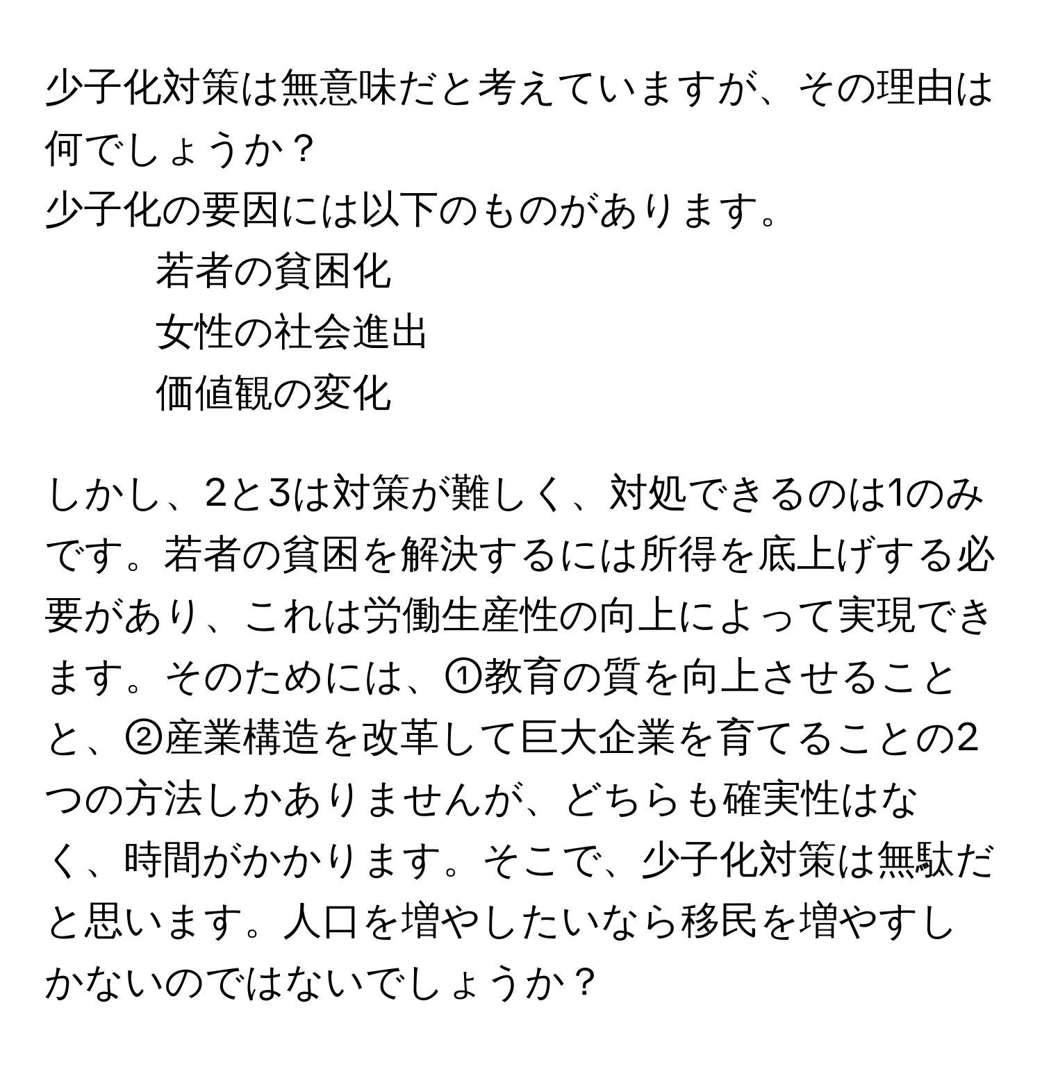 少子化対策は無意味だと考えていますが、その理由は何でしょうか？

少子化の要因には以下のものがあります。
1. 若者の貧困化
2. 女性の社会進出
3. 価値観の変化

しかし、2と3は対策が難しく、対処できるのは1のみです。若者の貧困を解決するには所得を底上げする必要があり、これは労働生産性の向上によって実現できます。そのためには、①教育の質を向上させることと、②産業構造を改革して巨大企業を育てることの2つの方法しかありませんが、どちらも確実性はなく、時間がかかります。そこで、少子化対策は無駄だと思います。人口を増やしたいなら移民を増やすしかないのではないでしょうか？