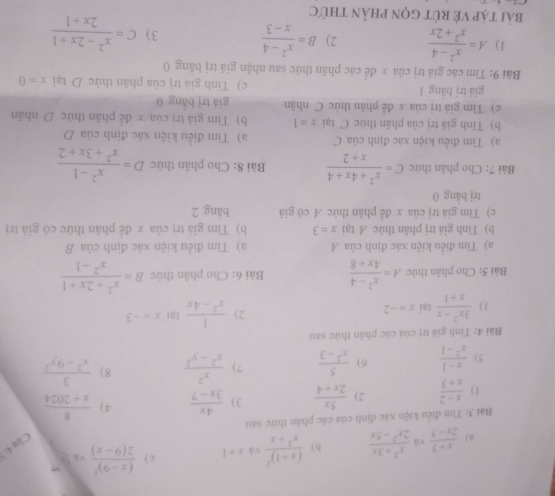  (x+3)/2x-5  và  (x^2+3x)/2x^2-5x  b) frac (x+1)^2x^2+x và x+1 c) frac (x-9)^32(9-x) và fú
Câu 4:
Bài 3: Tìm điều kiện xác định của các phân thức sau
1)  (x-2)/x+3 
2)  5x/2x+4 
4)
3)  4x/3x-7   8/x+2024 
5)  (x-1)/x^2-1   5/x^2-3   x^2/x^2-y^2 
6)
7)
8)  3/x^2-9y^2 
Bài 4: Tính giá trị của các phân thức sau
1)  (3x^2-x)/x+1  tại x=-2 2)  1/x^2-4x  tại x=-3
Bài 5: Cho phân thức A= (x^2-4)/4x+8  Bài 6: Cho phân thức B= (x^2+2x+1)/x^2-1 
a) Tìm điều kiện xác định của A a) Tìm điều kiện xác định của B
b) Tinh giá trị phân thức A tại x=3 b) Tìm giá trị của x đề phân thức có giả trị
c) Tìm giá trị của x để phân thức A có giá bằng 2
trị bằng 0
Bài 7: Cho phân thức C= (x^2+4x+4)/x+2  Bài 8: Cho phân thức D= (x^2-1)/x^2+3x+2 
a) Tìm điều kiện xác định của C a) Tìm điều kiện xác định ctiaD
b) Tính giá trị của phân thức C tại x=1 b) Tim giá trị của x để phân thức D nhận
c) Tìm giá trị của x đề phân thức C nhận giá trị bằng 0
giá trị bằng 1 c) Tính giá trị của phân thức D tại x=0
Bài 9: Tim các giá trị của x để các phân thức sau nhận giá trị bằng 0
1) A= (x^2-4)/x^2+2x  B= (x^2-4)/x-3 
2)
3) C= (x^2-2x+1)/2x+1 
bải tập Vẻ rút gọn phân thức