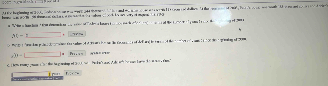 Score in gradebook: 0 out of 3 
At the beginning of 2000, Pedro's house was worth 244 thousand dollars and Adrian's house was worth 118 thousand dollars. At the beginning of 2003, Pedro's house was worth 188 thousand dollars and Adrian' 
house was worth 156 thousand dollars. Assume that the values of both houses vary at exponential rates. 
a. Write a function f that determines the value of Pedro's house (in thousands of dollars) in terms of the number of years t since the beg g of 2000.
f(t)=2 Preview 
b. Write a function g that determines the value of Adrian's house (in thousands of dollars) in terms of the number of years t since the beginning of 2000.
g(t)=□ * Preview syntax error 
c. How many years after the beginning of 2000 will Pedro's and Adrian's houses have the same value?
years Preview 
Enter a mathematical expression [more..