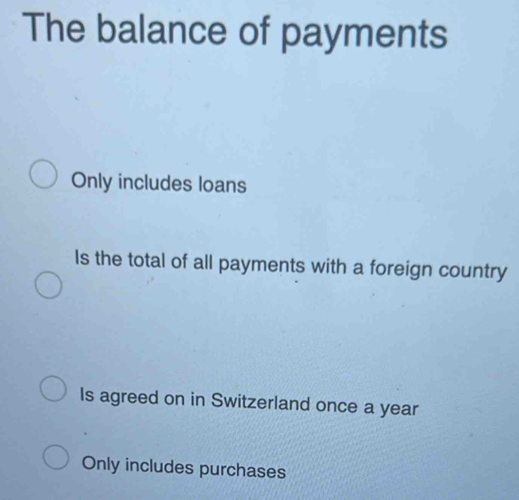 The balance of payments
Only includes loans
Is the total of all payments with a foreign country
Is agreed on in Switzerland once a year
Only includes purchases