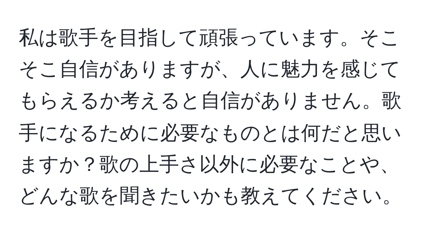 私は歌手を目指して頑張っています。そこそこ自信がありますが、人に魅力を感じてもらえるか考えると自信がありません。歌手になるために必要なものとは何だと思いますか？歌の上手さ以外に必要なことや、どんな歌を聞きたいかも教えてください。