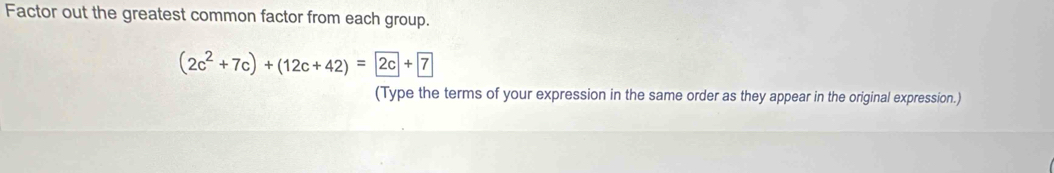 Factor out the greatest common factor from each group.
(2c^2+7c)+(12c+42)=2c+boxed 7
(Type the terms of your expression in the same order as they appear in the original expression.)