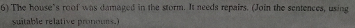 The house’s roof was damaged in the storm. It needs repairs. (Join the sentences, using 
suitable relative pronouns.)