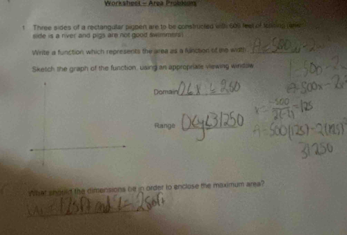 Worksheet - Area Problou 
1 Three sides of a rectangular pigpen are to be constructed with 609 feel of tolning ore 
side is a nver and pigs are not good swimmers ) 
Write a function which represents the area as a function of te width._ 
Sketch the graph of the function, using an appropriate viewing windaw 
Domain_ 
Range_ 
What should the dimensions be in order to enclose the maximum area? 
_