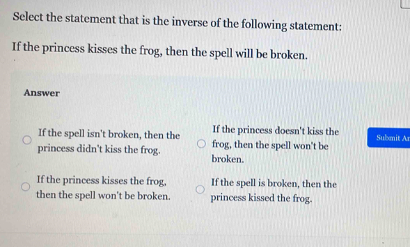 Select the statement that is the inverse of the following statement:
If the princess kisses the frog, then the spell will be broken.
Answer
If the spell isn't broken, then the If the princess doesn't kiss the Submit Ar
princess didn't kiss the frog. frog, then the spell won't be
broken.
If the princess kisses the frog, If the spell is broken, then the
then the spell won't be broken. princess kissed the frog.