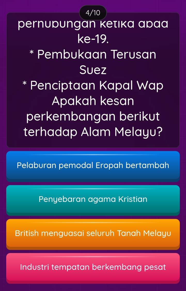 4/10
pernupungan kеτικа аpаа
ke-19.
* Pembukaan Terusan
Suez
* Penciptaan Kapal Wap
Apakah kesan
perkembangan berikut
terhadap Alam Melayu?
Pelaburan pemodal Eropah bertambah
Penyebaran agama Kristian
British menguasai seluruh Tanah Melayu
Industri tempatan berkembang pesat