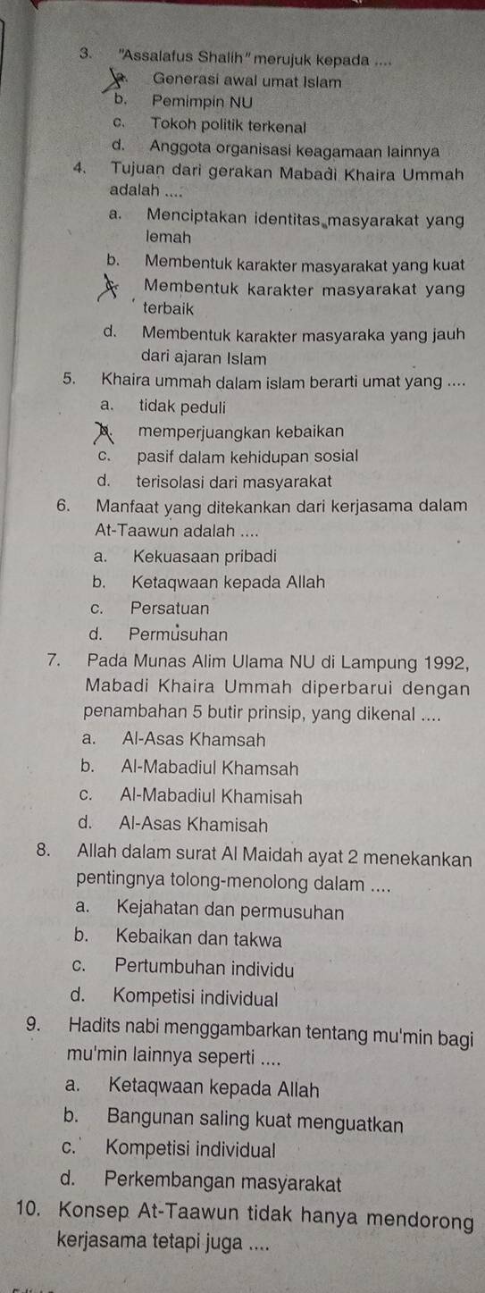 'Assalafus Shalih" merujuk kepada ....
Generasi awal umat Islam
b. Pemimpin NU
c. Tokoh politik terkenal
d. Anggota organisasi keagamaan lainnya
4. Tujuan dari gerakan Mabadi Khaira Ummah
adalah ....
a. Menciptakan identitas masyarakat yang
lemah
b. Membentuk karakter masyarakat yang kuat
Membentuk karakter masyarakat yan
terbaik
d. Membentuk karakter masyaraka yang jauh
dari ajaran Islam
5. Khaira ummah dalam islam berarti umat yang ....
a. tidak peduli
memperjuangkan kebaikan
c. pasif dalam kehidupan sosial
d. terisolasi dari masyarakat
6. Manfaat yang ditekankan dari kerjasama dalam
At-Taawun adalah ....
a. Kekuasaan pribadi
b. Ketaqwaan kepada Allah
c. Persatuan
d. Permusuhan
7. Pada Munas Alim Ulama NU di Lampung 1992,
Mabadi Khaira Ummah diperbarui dengan
penambahan 5 butir prinsip, yang dikenal ....
a. Al-Asas Khamsah
b. Al-Mabadiul Khamsah
c. Al-Mabadiul Khamisah
d. Al-Asas Khamisah
8. Allah dalam surat Al Maidah ayat 2 menekankan
pentingnya tolong-menolong dalam ....
a. Kejahatan dan permusuhan
b. Kebaikan dan takwa
c. Pertumbuhan individu
d. Kompetisi individual
9. Hadits nabi menggambarkan tentang mu'min bagi
mu'min lainnya seperti ....
a. Ketaqwaan kepada Allah
b. Bangunan saling kuat menguatkan
c. Kompetisi individual
d. Perkembangan masyarakat
10. Konsep At-Taawun tidak hanya mendorong
kerjasama tetapi juga ....