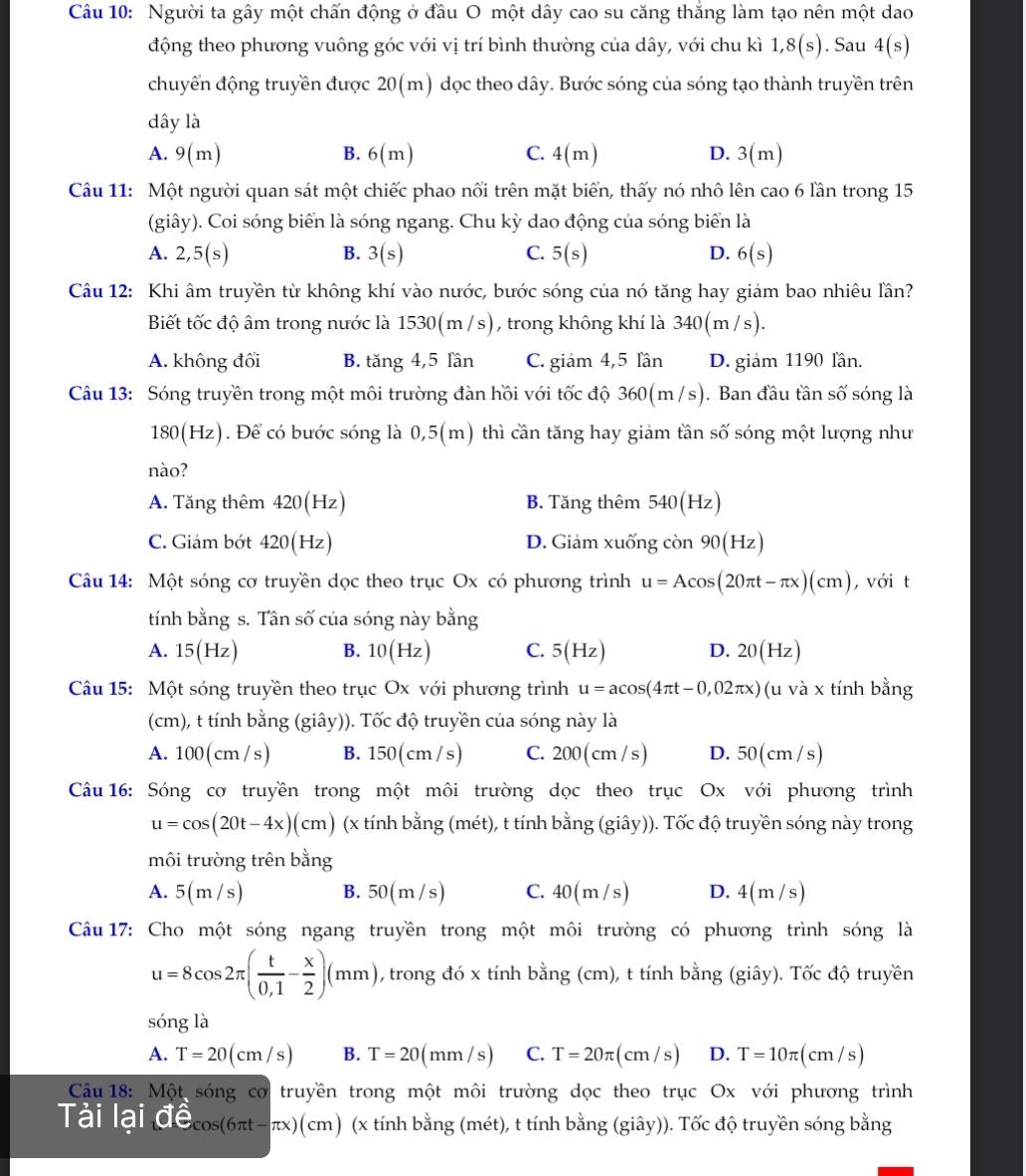 Người ta gây một chấn động ở đầu O một dây cao su căng thắng làm tạo nên một dao
động theo phương vuông góc với vị trí bình thường của dây, với chu kì 1,8(s). Sau 4(s)
chuyển động truyền được 20(m) dọc theo dây. Bước sóng của sóng tạo thành truyền trên
dây là
A. 9(m) B. 6(n 4x C. 4(m) D. 3(m)
Câu 11: Một người quan sát một chiếc phao nổi trên mặt biển, thấy nó nhô lên cao 6 lần trong 15
(giây). Coi sóng biển là sóng ngang. Chu kỳ dao động của sóng biển là
A. 2,5(s) B. 3(s) C. 5(s) D. 6(s)
Câu 12: Khi âm truyền từ không khí vào nước, bước sóng của nó tăng hay giảm bao nhiêu lần?
Biết tốc độ âm trong nước là 1530(m /s), trong không khí là 340(m /s).
A. không đổi B. tăng 4,5 lần C. giảm 4,5 lần D. giảm 1190 lần.
Câu 13: Sóng truyền trong một môi trường đàn hồi với tốc độ : 360(m/ (s). Ban đầu tần số sóng là
180(Hz). Để có bước sóng là 0,5(m) thì cần tăng hay giảm tần số sóng một lượng như
nào?
A. Tăng thêm 420(Hz) B. Tăng thêm 540(Hz)
C. Giám bớt 420(Hz) D. Giảm xuống con 90(Hz)
Câu 14: Một sóng cơ truyền dọc theo trục Ox có phương trình u=Acos (20π t-π x)(cm) , với t
tính bằng s. Tân số của sóng này bằng
A. 15(Hz) B. 10(Hz) C. 5(Hz) D. 20(Hz)
Câu 15: Một sóng truyền theo trục Ox với phương trình u=acos (4π t-0,02π x) (u và x tính bằng
(cm), t tính bằng (giây)). Tốc độ truyền của sóng này là
A. 100(cm/s) B. 150(cm/s) C. 200 (cm /s) D. 50(cm/s)
Câu 16: Sóng cơ truyền trong một môi trường dọc theo trục Ox với phương trình
u=cos (20t-4x)(cm) (x tính bằng (mét), t tính bằng (giây)). Tốc độ truyền sóng này trong
môi trường trên bằng
A. 5(m/s) B. 50(m/s) C. 40(m/s) D. 4(m/s)
Câu 17: Cho một sóng ngang truyền trong một môi trường có phương trình sóng là
u=8cos 2π ( t/0,1 - x/2 )(mm) , trong đó x tính bằng (cm), t tính bằng (giây). Tốc độ truyền
sóng là
A. T=20(cm/s) B. T=20(mm/s) C. T=20π (cm/s) D. T=10π (cm/s)
* Câu 18: Một sóng cơ truyền trong một môi trường dọc theo trục Ox với phương trình
Tải lại vector Cwidehat e_cos (6π t-π x)(cm) (x tính bằng (mét), t tính bằng (giây)). Tốc độ truyền sóng bằng