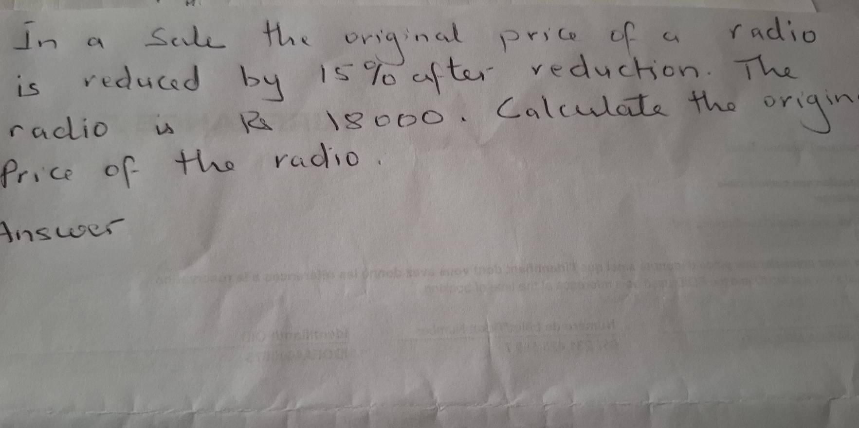 In a sale the original price of a radio 
is reduced by 15 % after reduction. The 
radio is R 18000. Calculate the origin 
Price of the radio. 
Answer