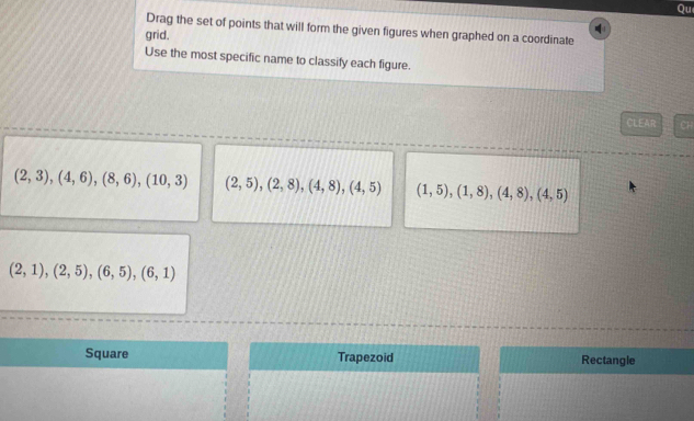 Qu
Drag the set of points that will form the given figures when graphed on a coordinate
grid.
Use the most specific name to classify each figure.
CLEAR Ch
(2,3),(4,6),(8,6), (10,3) (2,5), (2,8), (4,8), (4,5) (1,5), (1,8), (4,8), (4,5)
(2,1),(2,5), (6,5), (6,1)
Square Trapezoid Rectangle