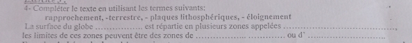 4- Compléter le texte en utilisant les termes suivants: 
rapprochement, -terrestre, - plaques lithosphériques, - éloignement 
La surface du globe _est répartie en plusieurs zones appelées_ 
ou 
les limites de ces zones peuvent être des zones de _ d^1 _