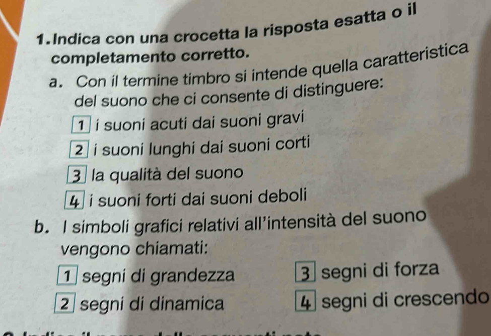 Indica con una crocetta la risposta esatta o il
completamento corretto.
a. Con il termine timbro si intende quella caratteristica
del suono che ci consente di distinguere:
¹ í suoni acuti dai suoni gravi
2 í suoni lunghi dai suoni corti
3 la qualità del suono
4 i suoni forti dai suoni deboli
b. I simboli grafici relativi all’intensità del suono
vengono chiamati:
① segni di grandezza 3 segni di forza
2 segni di dinamica 4 segni di crescendo