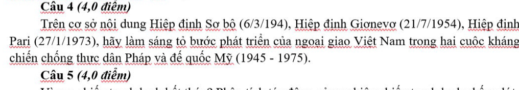 (4,0 điểm) 
Trên cơ sở nội dung Hiệp định Sơ bộ (6/3/194), Hiệp định Giơnevơ (21/7/1954), Hiệp định 
Pari (27/1/1973), hãy làm sáng tỏ bước phát triển của ngoai giao Việt Nam trong hai cuộc kháng 
chiến chống thực dân Pháp và đế quốc Mỹ (1945 - 1975). 
Câu 5 (4,0 điểm)