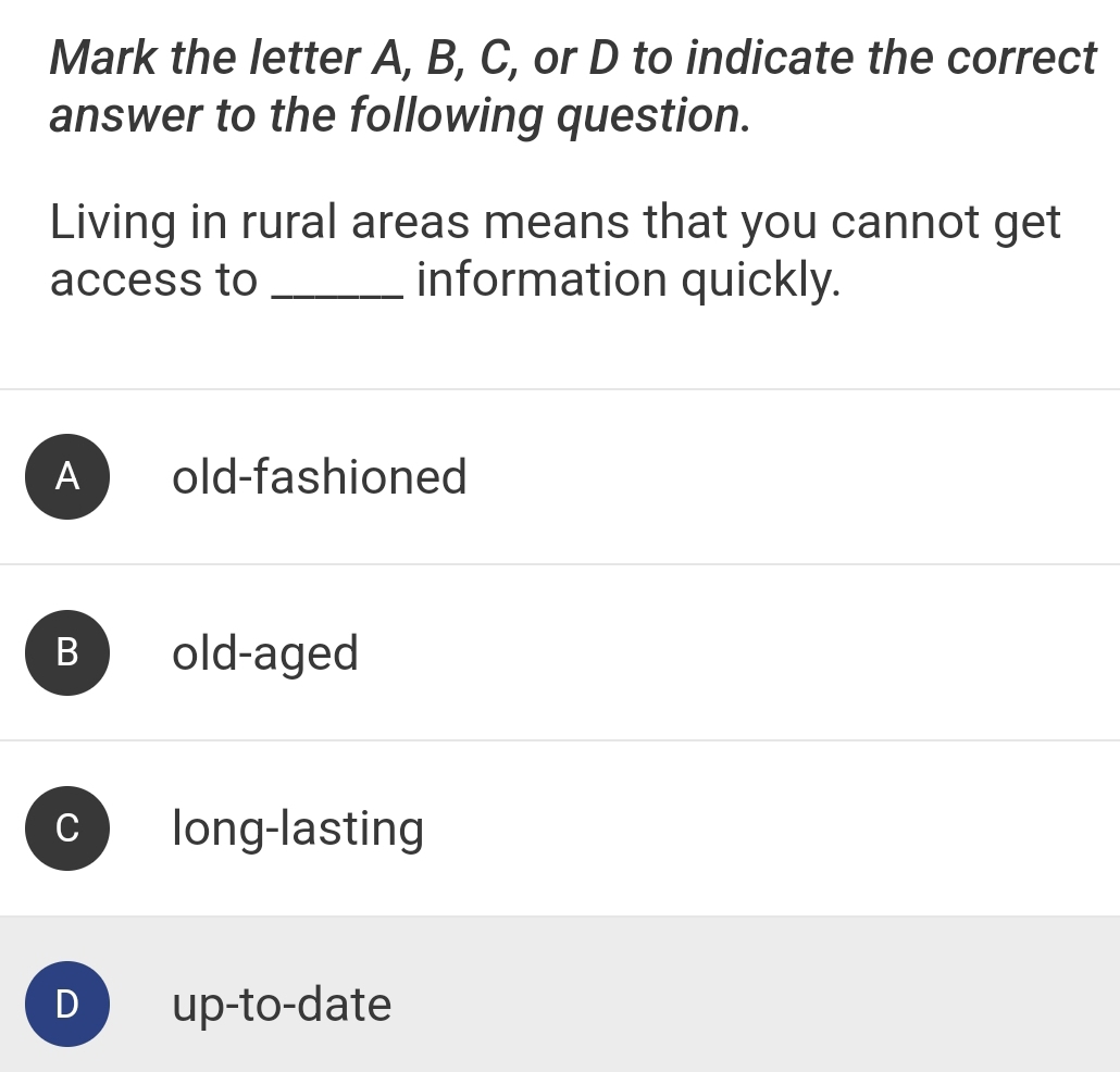 Mark the letter A, B, C, or D to indicate the correct
answer to the following question.
Living in rural areas means that you cannot get
access to _information quickly.
A old-fashioned
B old-aged
C long-lasting
D up-to-date