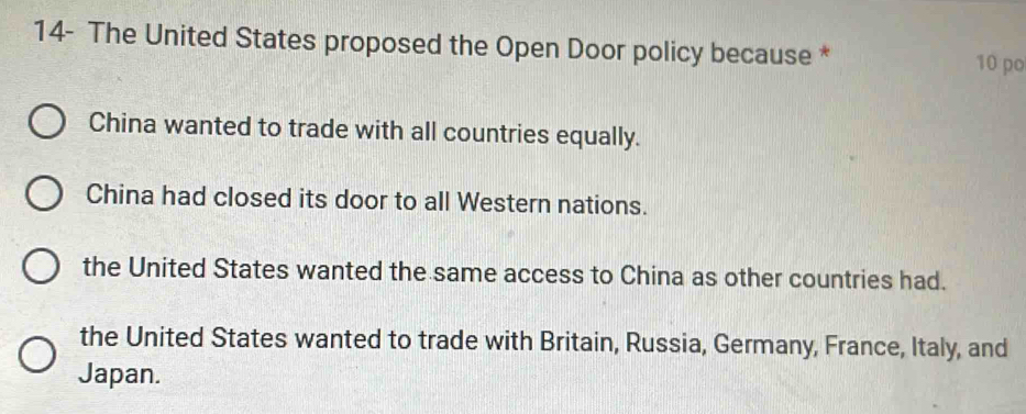 14- The United States proposed the Open Door policy because * 10 po
China wanted to trade with all countries equally.
China had closed its door to all Western nations.
the United States wanted the same access to China as other countries had.
the United States wanted to trade with Britain, Russia, Germany, France, Italy, and
Japan.