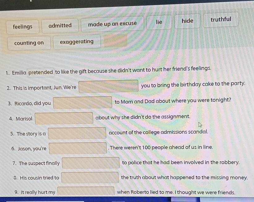 feelings admitted made up an excuse lie hide truthful
counting on exaggerating
1. Emilia pretended to like the gift because she didn't want to hurt her friend's feelings.
2. This is important, Jun. We're you to bring the birthday cake to the party.
3. Ricardo, did you to Mom and Dad about where you were tonight?
4. Marisol about why she didn't do the assignment.
5. The story is a account of the college admissions scandal.
6. Jason, you're . There weren't 100 people ahead of us in line.
7. The suspect finally to police that he had been involved in the robbery.
8. His cousin tried to the truth about what happened to the missing money.
9. It really hurt my when Roberto lied to me. I thought we were friends.