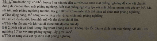 Bài 1Truyền cho vật có khối lượng 1kg vận tốc đầu v₀ =5m/s ở chân mặt phẳng nghiêng để cho vật chuyền 
động đi lên dọc theo mặt phẳng nghiêng. Biết mặt phẳng nghiêng tạo với mặt phẳng ngang một góc alpha =30°. Ma 
sát trên mặt phẳng nghiêng rắt nhỏ, lấy g=10m/s^2.Chọn mốc tính thể năng tại chân mặt phẳng nghiêng. 
a/Tính động năng, thế năng và cơ năng của vật tại chăn mặt phẳng nghiêng. 
b/ Tìm chiều dài dốc lớn nhất mà vật đạt được khi đi lên. 
c/Tính vận tốc của vật khi vật đi được nửa độ cao cực đại. 
Bài 2, Một vật có khối lượng 2kg trượt không ma sát, không vận tốc đầu từ đinh một mặt phẳng AB dài 10m
nghiêng 30° so với mặt phẳng ngang.Lấy g=10m/s^2. 
a/Tính cơ năng của vật tại đinh mặt phẳng nghiêng.