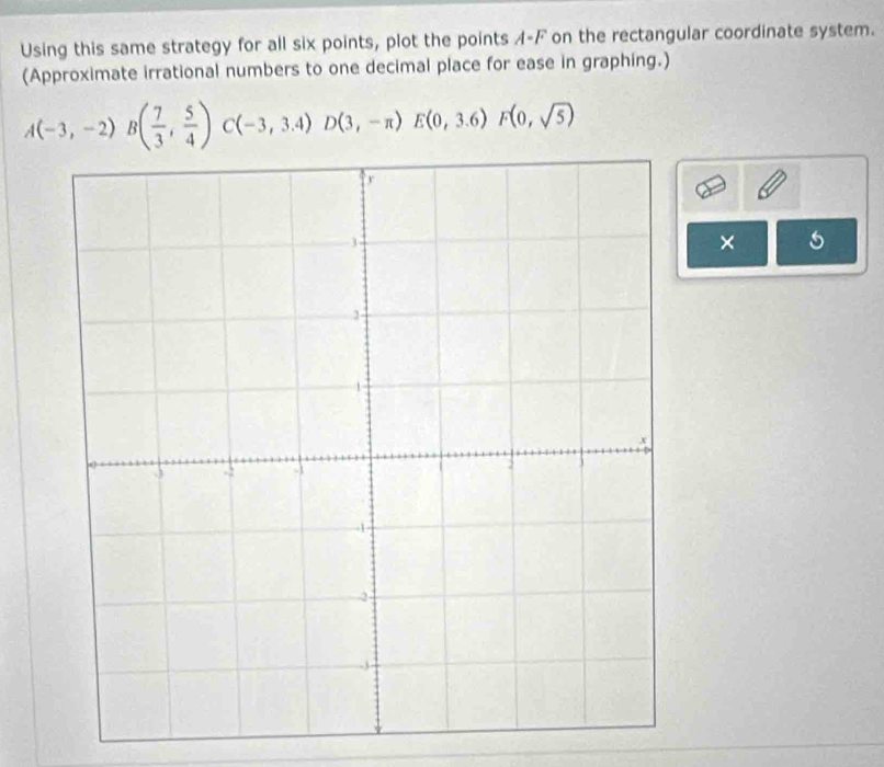 Using this same strategy for all six points, plot the points A-F on the rectangular coordinate system. 
(Approximate irrational numbers to one decimal place for ease in graphing.)
A(-3,-2)B( 7/3 , 5/4 )C(-3,3.4)D(3,-π )E(0,3.6)F(0,sqrt(5))
×