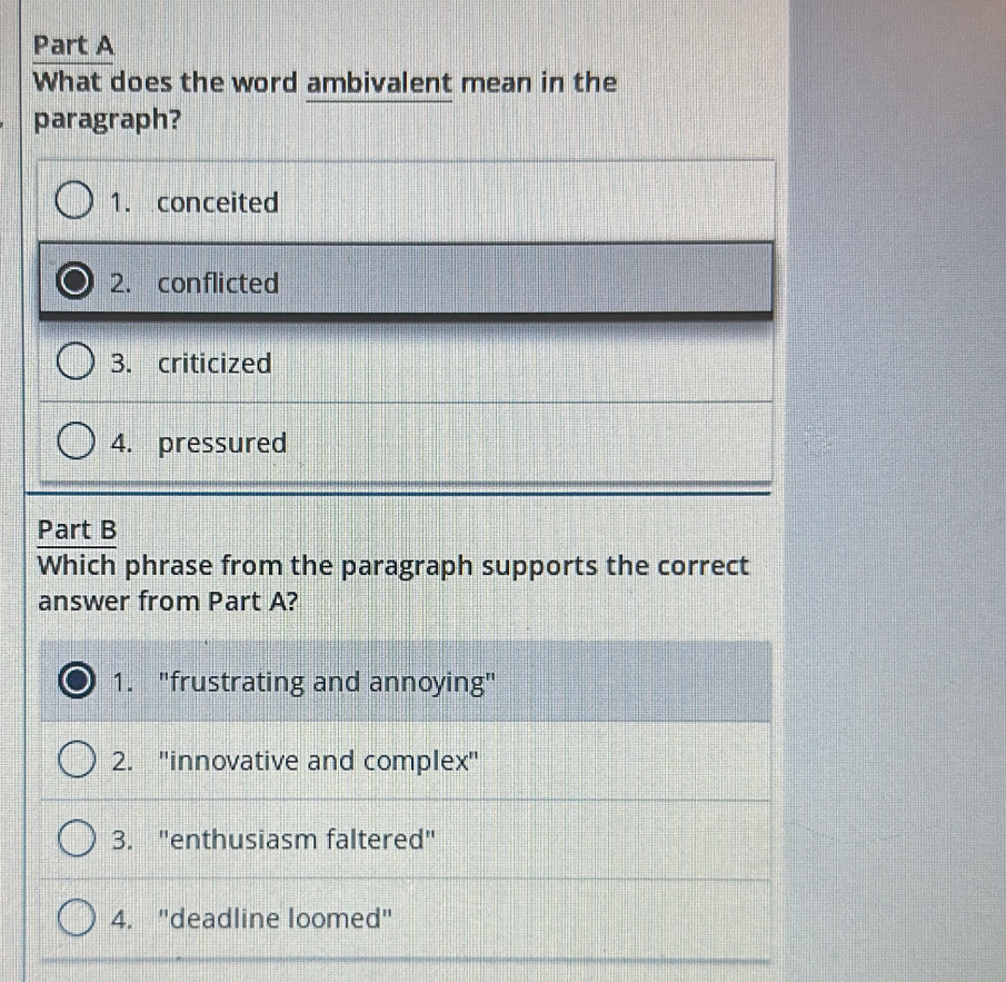 What does the word ambivalent mean in the
paragraph?
1. conceited
2. conflicted
3. criticized
4. pressured
Part B
Which phrase from the paragraph supports the correct
answer from Part A?
1. "frustrating and annoying"
2. "innovative and complex"
3. "enthusiasm faltered"
4. "deadline loomed"