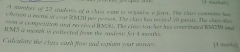 [4 markah] 
A number of 22 students of a class want to organise a feast. The class commitee has 
chosen a menu at cost RM30 per person. The class has invited 10 guests. The class also 
won a competition and received RM50. The class teacher has contributed RM250 and
RM5 a month is collected from the students for 4 months. 
Calculate the class cash flow and explain your answer. [4 marks]