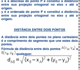 x é a abscissa do ponto P e constitui a distância
entre sua projeção ortogonal no eixo x até a
origem.
y é a ordenada do ponto P e constitui a distância
entre sua projeção ortogonal no eixo y até a
origem.
DISTÂNCIA ENTRE DOIS PONTOS
A distância entre dois pontos no plano cartesiano
é o comprimento do segmento que une estes dois
pontos.
Fórmula da distância entre dois pontos A(x_A,y_A) e
B(x_B,y_B) quaisquer
d_AB=sqrt((x_B)-x_A)^2+(y_B-y_A)^2