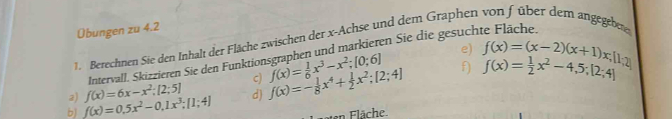 Übungen zu 4.2 
1. Berechnen Sie den Inhalt der Fläche zwischen der x -Achse und dem Graphen von füber dem angegebene 
Intervall. Skizzieren Sie den Funktionsgraphen und markieren Sie die gesuch 
b f(x)=0,5x^2-0,1x^3; [1;4] d) f(x)=- 1/8 x^4+ 1/2 x^2; [2;4] f(x)= 1/6 x^3-x^2; [0;6]
e) f(x)=(x-2)(x+1)x;[1;2]
f) f(x)= 1/2 x^2-4,5;[2;4]
2) f(x)=6x-x^2; [2;5] c) 
en Fläche.