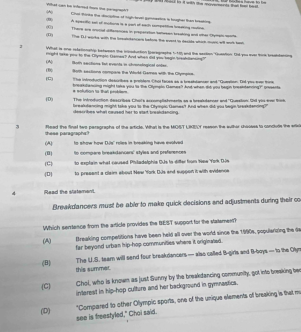 ons, our bodies have to be
play and react to it with the movements that feel best.
What can be inferred from the paragraph?
(A) Chol thinks the discipline of high-level gymnastics is tougher than breaking.
(B) A specific set of motions is a part of each competitive breaking routine.
(C) There are crucial differences in preparation between breaking and other Olympic sports.
(D) The DJ works with the breakdancers before the event to decide which music will work best
2 What is one relationship between the introduction [paragraphs 1-10] and the section "Question: Did you ever think breakdancing
might take you to the Olympic Games? And when did you begin breakdancing?"
(A) Both sections list events in chronological order.
(B) Both sections compare the World Games with the Olympics.
(C) The introduction describes a problem Choi faces as a breakdancer and "Question: Did you ever think
breakdancing might take you to the Olympic Games? And when did you begin breakdancing?" presents
a solution to that problem.
(D) The introduction describes Choi's accomplishments as a breakdancer and "Question: Did you ever think
breakdancing might take you to the Olympic Games? And when did you begin breakdancing?"
describes what caused her to start breakdancing.
3 Read the final two paragraphs of the article. What is the MOST LIKELY reason the author chooses to conclude the articl
these paragraphs?
(A) to show how DJs' roles in breaking have evolved
(B) to compare breakdancers' styles and preferences
(C) to explain what caused Philadelphia DJs to differ from New York DJs
(D) to present a claim about New York DJs and support it with evidence
4 Read the statement.
Breakdancers must be able to make quick decisions and adjustments during their co
Which sentence from the article provides the BEST support for the statement?
(A) Breaking competitions have been held all over the world since the 1990s, popularizing the da
far beyond urban hip-hop communities where it originated.
(B) The U.S. tear will send four breakdancers — also called B-girls and B-boys — to the Olym
this summer.
(C) Choi, who is known as just Sunny by the breakdancing community, got into breaking bec
interest in hip-hop culture and her background in gymnastics.
(D) "Compared to other Olympic sports, one of the unique elements of breaking is that mu
see is freestyled," Choi said.