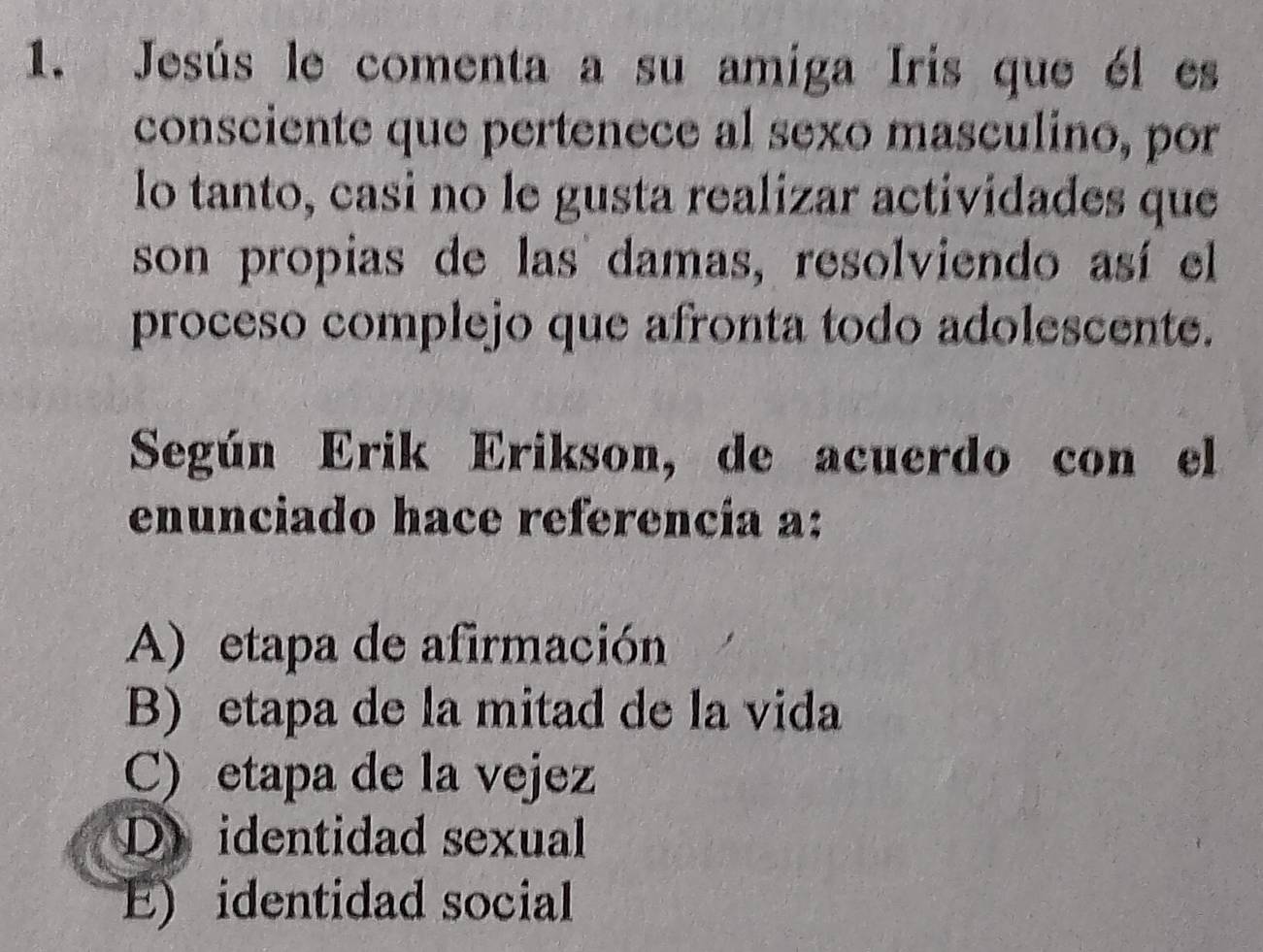 Jesús le comenta a su amiga Iris que él es
consciente que pertenece al sexo masculino, por
lo tanto, casi no le gusta realizar actividades que
son propias de las damas, resolviendo así el
proceso complejo que afronta todo adolescente.
Según Erik Erikson, de acuerdo con el
enunciado hace referencia a:
A) etapa de afirmación
B) etapa de la mitad de la vida
C) etapa de la vejez
D identidad sexual
E) identidad social