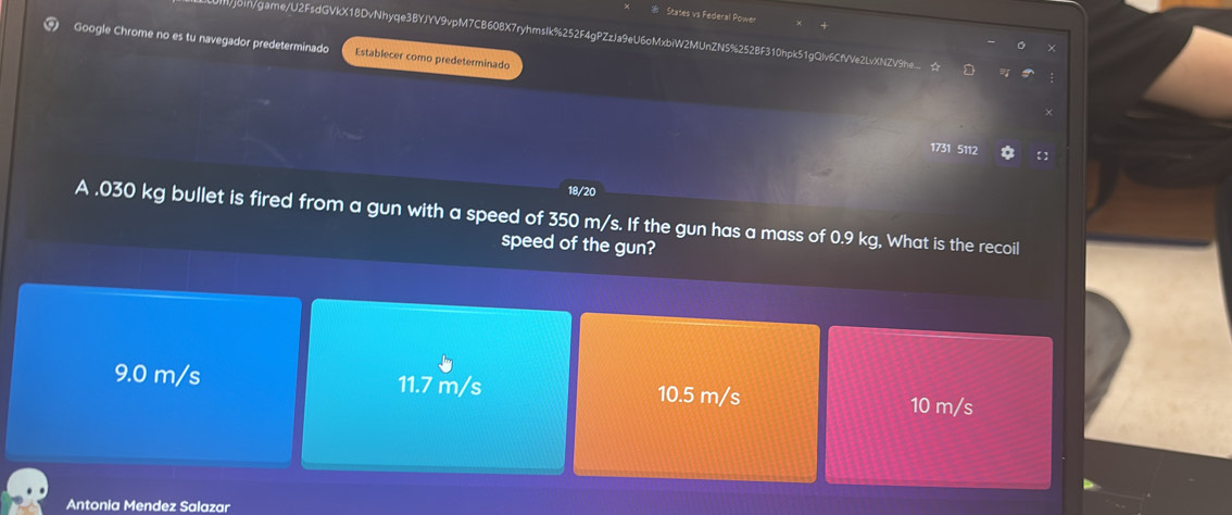 States vs Federal Power
Google Chrome no es tu navegador predeterminado join/game/U2FsdGVkX18DvNhyqe3BYJYV9vpM7CB60BX7ryhmsIk%252F4gPZzJa9eU6oMxbiW2MUnZNS%252BF310hpk51gQlv6CfVVe2LvXNZV9he...
Establecer como predeterminado
1731 5112 【
18/20
A . 030 kg bullet is fired from a gun with a speed of 350 m/s. If the gun has a mass of 0.9 kg, What is the recoil
speed of the gun?
9.0 m/s 11.7 m/s 10.5 m/s
10 m/s
Antonia Mendez Salazar