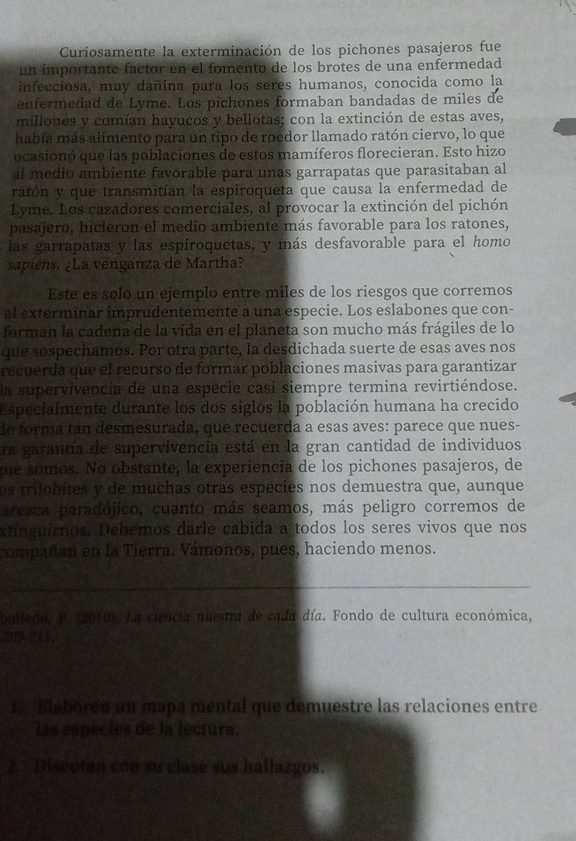 Curiosamente la exterminación de los pichones pasajeros fue
un importante factor en el fomento de los brotes de una enfermedad
infecciosa, muy dañina para los seres humanos, conocida como la
enfermedad de Lyme. Los pichones formaban bandadas de miles de
millones y comían hayucos y bellotas; con la extinción de estas aves,
había más alimento para un tipo de roedor llamado ratón ciervo, lo que
ocasionó que las poblaciones de estos mamíferos florecieran. Esto hizo
al medio ambiente favorable para unas garrapatas que parasitaban al
ratón y que transmitían la espiroqueta que causa la enfermedad de
Lyme. Los cazadores comerciales, al provocar la extinción del pichón
pasajero, hicieron el medio ambiente más favorable para los ratones,
las garrapatas y las espíroquetas, y más desfavorable para el homo
sapiens. ¿La venganza de Martha?
Este es solo un ejemplo entre miles de los riesgos que corremos
al exterminar imprudentemente a una especie. Los eslabones que con-
forman la cadena de la vida en el planeta son mucho más frágiles de lo
que sospechamos. Por otra parte, la desdichada suerte de esas aves nos
recuerda que el recurso de formar poblaciones masivas para garantizar
la supervivencia de una especie casi siempre termina revirtiéndose.
Especialmente durante los dos siglos la población humana ha crecido
le forma tan desmesurada, que recuerda a esas aves: parece que nues-
ra garantía de supervivencia está en la gran cantidad de individuos
que somos. No obstante, la experiencia de los pichones pasajeros, de
os trilobites y de muchas otras especies nos demuestra que, aunque
parezca paradójico, cuanto más seamos, más peligro corremos de
xtinguirnos. Debemos darle cabida a todos los seres vivos que nos
compañan en la Tierra. Vámonos, pues, haciendo menos.
_
bolledo, F. (2010). La ciencia nuestra de cada día. Fondo de cultura económica,
209-211,
1. Elabored un mapa mental que demuestre las relaciones entre
las especies de la lectura,
2. Diseutan còn su clase sus hallazgos.