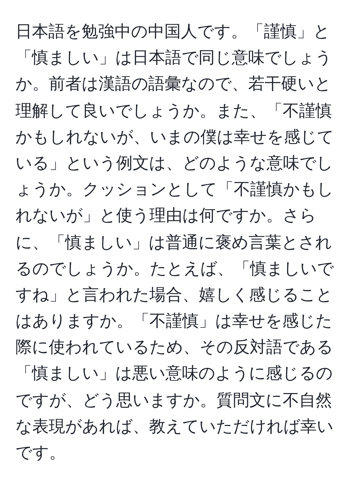 日本語を勉強中の中国人です。「謹慎」と「慎ましい」は日本語で同じ意味でしょうか。前者は漢語の語彙なので、若干硬いと理解して良いでしょうか。また、「不謹慎かもしれないが、いまの僕は幸せを感じている」という例文は、どのような意味でしょうか。クッションとして「不謹慎かもしれないが」と使う理由は何ですか。さらに、「慎ましい」は普通に褒め言葉とされるのでしょうか。たとえば、「慎ましいですね」と言われた場合、嬉しく感じることはありますか。「不謹慎」は幸せを感じた際に使われているため、その反対語である「慎ましい」は悪い意味のように感じるのですが、どう思いますか。質問文に不自然な表現があれば、教えていただければ幸いです。