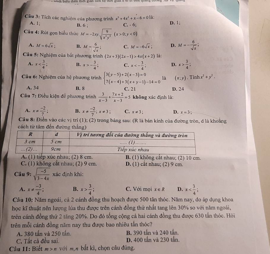 Nnh biểu diện thời gian liên hệ thời gian 8 tổ đi trên quảng đường X8 và quảng
Câu 3: Tích các nghiệm của phương trình x^3+4x^2+x-6=0 là:
A. 1; B. 6 ; C. - 6; D. 1;
Câu 4: Rút gọn biểu thức M=-2xy.sqrt(frac 9)x^3y^2(x>0;y<0)
A. M=6sqrt(x); B. M= 6/sqrt(x) ; C. M=-6sqrt(x); D. M=- 6/sqrt(x) ;
Câu 5: Nghiệm của bất phương trình (2x+3)(2x-1)>4x(x+2) là:
A. x B. x>- 3/4 ; C. x<- 3/4 ; D. x> 3/4 ;
Câu 6: Nghiệm của hệ phương trình beginarrayl 3(y-5)+2(x-3)=0 7(x-4)+3(x+y-1)-14=0endarray. là (x;y). Tính x^2+y^2.
A. 34 B. 8 C. 21 D. 24
Cầu 7: Điều kiện để phương trình  3/x-3 + (7x+2)/x-3 =5 không xác định là:
A. x!=  (-2)/7 ; B. x!=  (-2)/7 ;x!= 3 C. x!= 3 : D. x=3 :
Câu 8: Điền vào các vị trí (1); (2) trong bảng sau: (R là bán kính của đường tròn, d là khoằng
cách từ tâm đến đường thẳng)
A. (1) tiếp xúc nhau; (2) 8 cm. B. (1) không cắt nhau; (2) 10 cm.
C. (1) không cắt nhau; (2) 9 cm. D. (1) cắt nhau; (2) 9 cm.
Câu 9: sqrt(frac -5)3-4x x đác định khi:
A. x!=  (-3)/4 ; B. x> 3/4 ; C. Với mọi x∈ R D. x
Câu 10: Năm ngoái, cả 2 cánh đồng thu hoạch được 500 tân thóc. Năm nay, do áp dụng khoa
học kĩ thuật nên lượng lúa thu được trên cánh đồng thứ nhất tang lên 30% so với năm ngoái,
trên cánh đồng thứ 2 tăng 20%. Do đó tổng cộng cả hai cánh đồng thu được 630 tấn thóc. Hỏi
trên mỗi cánh đồng năm nay thu được bao nhiêu tấn thóc?
A. 380 tấn và 250 tấn. B. 390 tấn và 240 tấn.
C. Tất cả đều sai. D. 400 tấn và 230 tấn.
Câu 11: Biết m>n với m,n bất kì, chọn câu đúng.