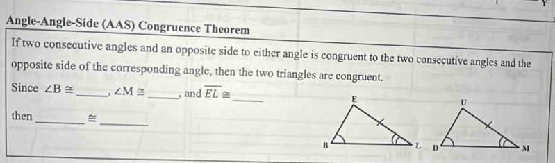 Angle-Angle-Side (AAS) Congruence Theorem 
If two consecutive angles and an opposite side to either angle is congruent to the two consecutive angles and the 
opposite side of the corresponding angle, then the two triangles are congruent. 
Since ∠ B≌ _, ∠ M≌ _ , and overline EL≌ _ 
then_ ~ 
_