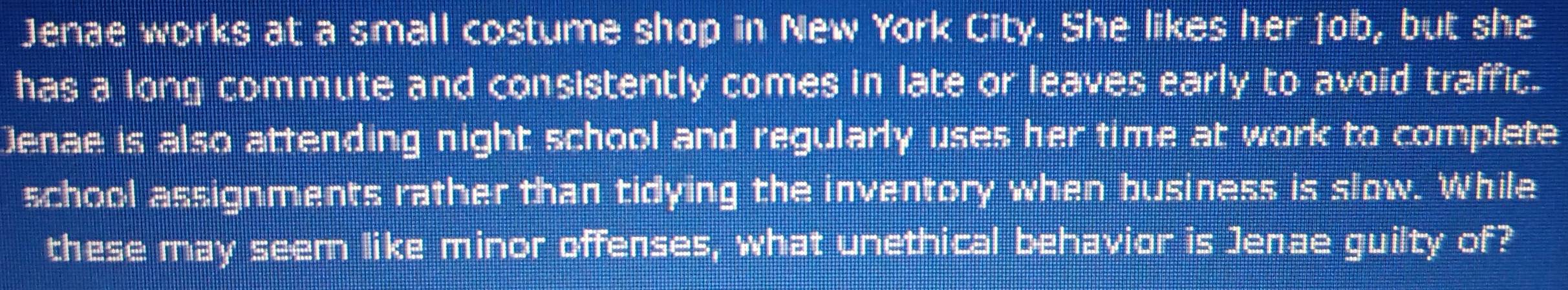 Jenae works at a small costume shop in New York City. She likes her job, but she 
has a long commute and consistently comes in late or leaves early to avoid traffic. 
Denae is also attending night school and regularly uses her time at work to complete 
school assignments rather than tidying the inventory when business is slow. While 
these may seem like minor offenses, what unethical behavior is Jenae guilty of?