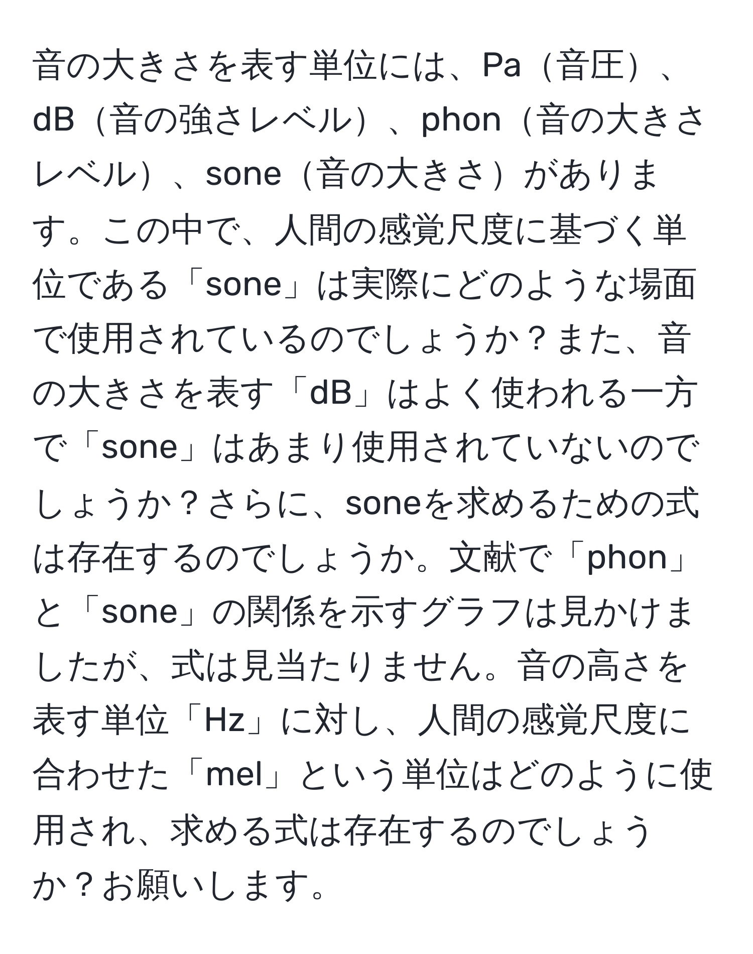 音の大きさを表す単位には、Pa音圧、dB音の強さレベル、phon音の大きさレベル、sone音の大きさがあります。この中で、人間の感覚尺度に基づく単位である「sone」は実際にどのような場面で使用されているのでしょうか？また、音の大きさを表す「dB」はよく使われる一方で「sone」はあまり使用されていないのでしょうか？さらに、soneを求めるための式は存在するのでしょうか。文献で「phon」と「sone」の関係を示すグラフは見かけましたが、式は見当たりません。音の高さを表す単位「Hz」に対し、人間の感覚尺度に合わせた「mel」という単位はどのように使用され、求める式は存在するのでしょうか？お願いします。