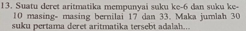 Suatu deret aritmatika mempunyai suku ke -6 dan suku ke -
10 masing- masing bernilai 17 dan 33. Maka jumlah 30
suku pertama deret aritmatika tersebt adalah...