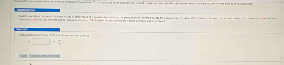 This question has several parts that must be completed sequentially. If you skip a part of the question, you will not receive any points for the skipped part, and you will not be able to come back to the skipped part. 
Tutorial Exercise 
Boyle's Law states that when a sample of gas is compressed at a constant temperature, the pressure P and volume V satisfy the equation PV=C
pressure is 150 kPa, and the pressure is increasing at a rate of 30 kPa/min. At what rate is the volume decreasing at this instant? , where C is a constant. Suppose that at a certain instant the volume is 500cm^3 ,the 
Part 1 of 3 
Differentiating both sides of PV=C with respect to t gives us
p | □ | +v·  dP/dt = _ 
Submil Skip (you cannot come back)