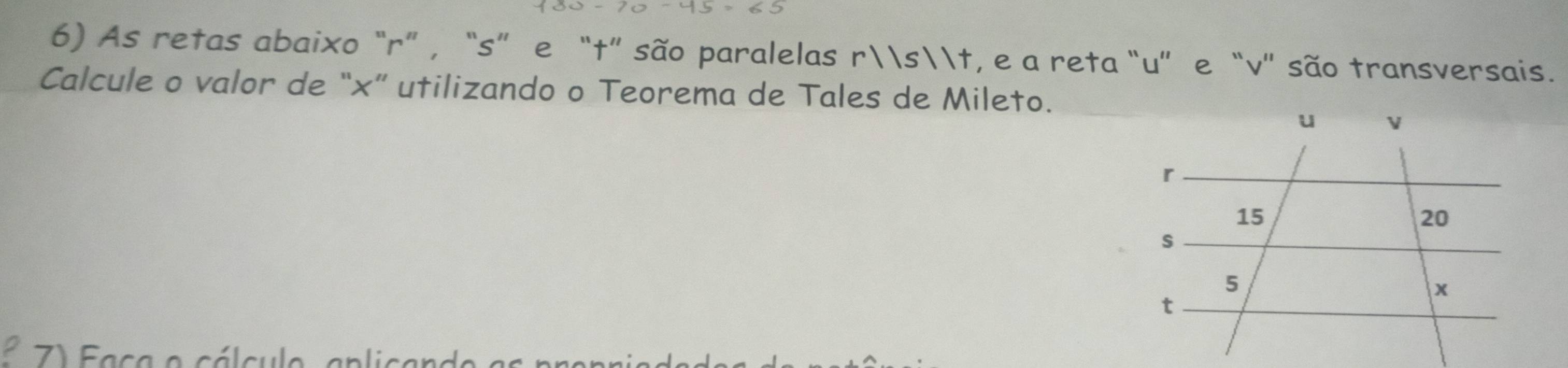 As retas abaixo “ r ” , “ s ” e “ t ” são paralelas rst, e a reta “ u ”e “ v ” são transversais. 
Calcule o valor de “×” utilizando o Teorema de Tales de Mileto. 
7) Faca o cálculo, aplicano