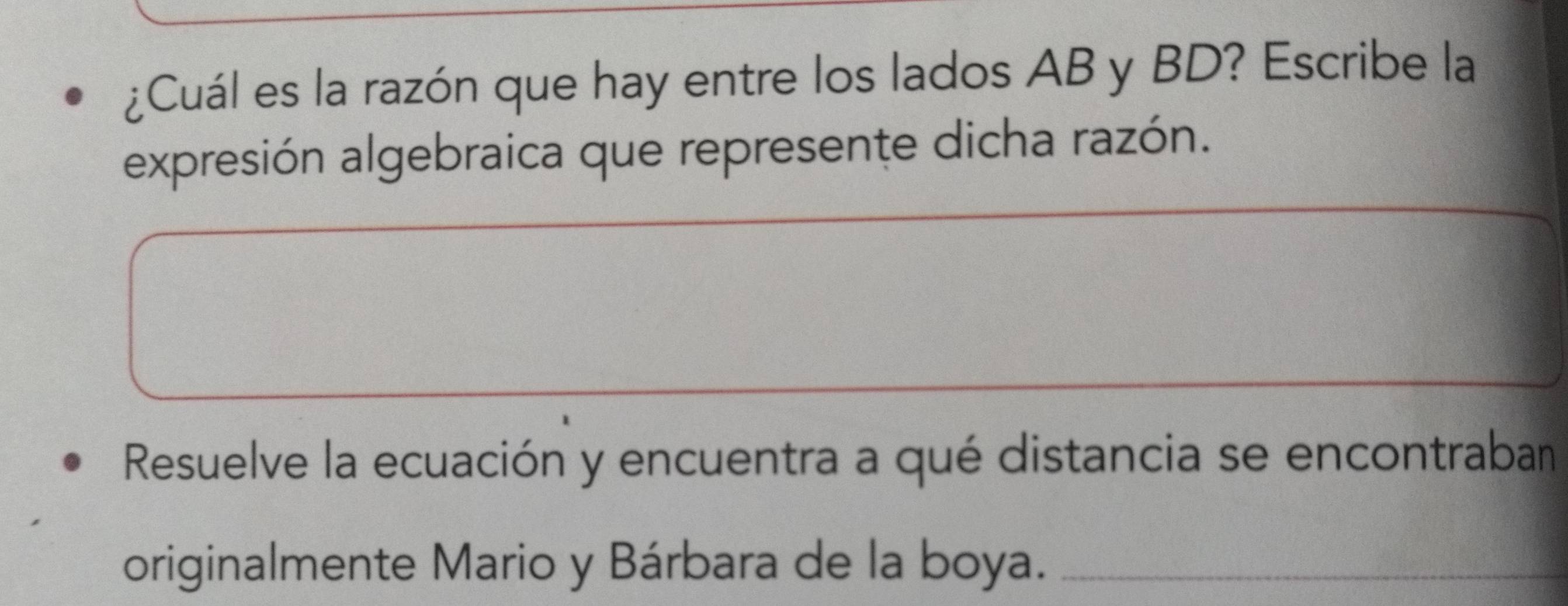 ¿Cuál es la razón que hay entre los lados AB y BD? Escribe la 
expresión algebraica que represente dicha razón. 
Resuelve la ecuación y encuentra a qué distancia se encontraban 
originalmente Mario y Bárbara de la boya._