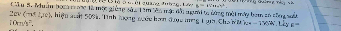 trên quảng đường này và 
là động cổ Ở tổ ở cuối quãng đường. Lấy g=10m/s^2. 
Câu 5. Muốn bom nước tà một giếng sâu 15m lên mặt đất người ta dùng một máy bơm có công suất 
2cv (mã lực), hiệu suất 50%. Tính lượng nước bơm được trong 1 giờ. Cho biết lcv =736W. Lấy g=
10m/s^2.