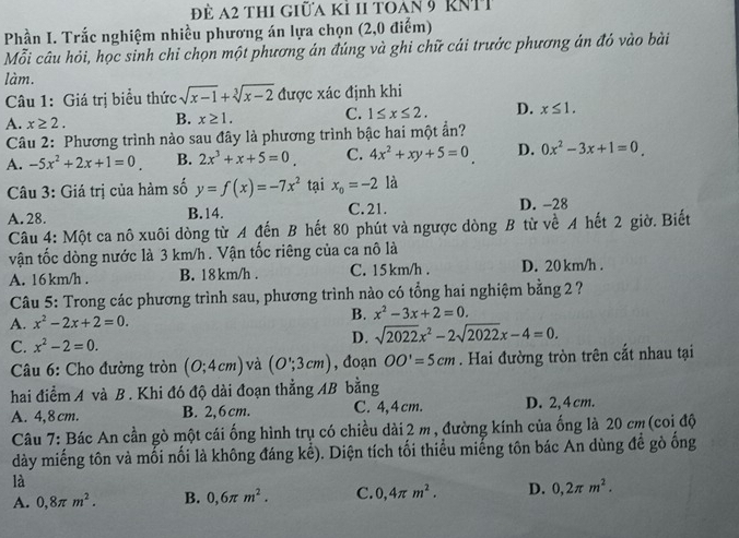 Để a2 thi giữa kỉ 11 toan 9 RNTT
Phần I. Trắc nghiệm nhiều phương án lựa chọn (2,0 điểm)
Mỗi câu hỏi, học sinh chỉ chọn một phương án đúng và ghi chữ cái trước phương án đỏ vào bài
làm.
Câu 1: Giá trị biểu thức sqrt(x-1)+sqrt[3](x-2) được xác định khi
A. x≥ 2. B. x≥ 1. C. 1≤ x≤ 2. D. x≤ 1.
Câu 2: Phương trình nào sau đây là phương trình bậc hai một ẩn?
A. -5x^2+2x+1=0. B. 2x^3+x+5=0 C. 4x^2+xy+5=0 D. 0x^2-3x+1=0.
Câu 3: Giá trị của hàm số y=f(x)=-7x^2 tại x_o=-212
A. 28. B.14. C. 21. D. -28
Câu 4: Một ca nô xuôi dòng từ A đến B hết 80 phút và ngược dòng B từ về A hết 2 giờ. Biết
vận tốc dòng nước là 3 km/h . Vận tốc riêng của ca nô là
A. 16 km/h . B. 18km/h . C. 15km/h . D. 20 km/h .
Câu 5: Trong các phương trình sau, phương trình nào có tổng hai nghiệm bằng 2 ?
A. x^2-2x+2=0.
B. x^2-3x+2=0.
C. x^2-2=0. D. sqrt(2022)x^2-2sqrt(2022)x-4=0.
* Câu 6: Cho đường tròn (0;4cm) và (O';3cm) , đoạn OO'=5cm. Hai đường tròn trên cắt nhau tại
hai điểm A và B . Khi đó độ dài đoạn thẳng AB bằng
A. 4,8 cm. B. 2,6 cm. C. 4,4cm. D. 2,4 cm.
Câu 7: Bác An cần gò một cái ống hình trụ có chiều dài 2 m , đường kính của ống là 20 cm (coi độ
dày miếng tôn và mối nối là không đáng kể). Diện tích tối thiểu miếng tôn bác An dùng đề gò ống
là
A. 0,8π m^2. B. 0,6π m^2. C. 0,4π m^2. D. 0,2π m^2.