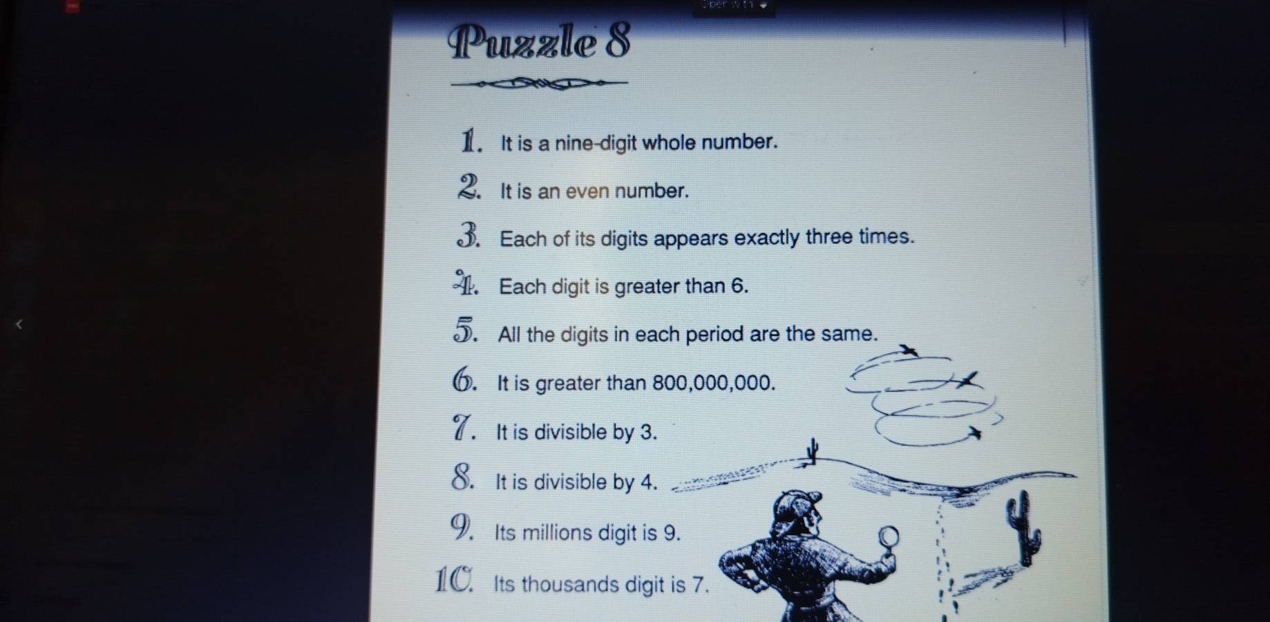 Puzzle 8 
1. It is a nine-digit whole number. 
2. It is an even number. 
3. Each of its digits appears exactly three times. 
1. Each digit is greater than 6. 
J. All the digits in each period are the same. 
. It is greater than 800,000,000. 
It is divisible by 3. 
8. It is divisible by 4. 
9. Its millions digit is 9. 
1C. Its thousands digit is 7.