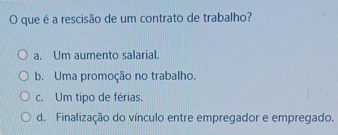 que é a rescisão de um contrato de trabalho?
a. Um aumento salarial.
b. Uma promoção no trabalho.
c. Um tipo de férias.
d. Finalização do vínculo entre empregador e empregado.