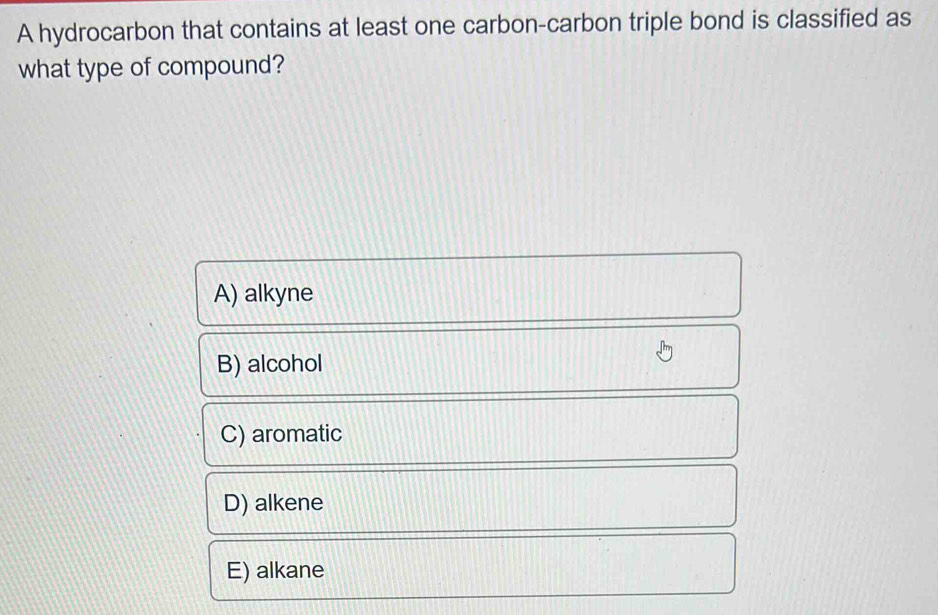 A hydrocarbon that contains at least one carbon-carbon triple bond is classified as
what type of compound?
A) alkyne
B) alcohol
C) aromatic
D) alkene
E) alkane